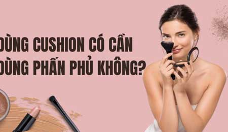 Dùng Cushion có cần kem lót không, có cần thêm phấn phủ không?