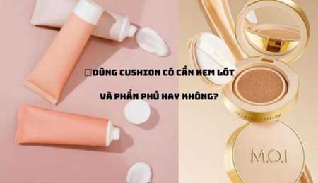 Dùng Cushion có cần kem lót không, có cần thêm phấn phủ không?
